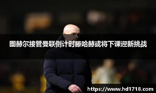图赫尔接管曼联倒计时滕哈赫或将下课迎新挑战