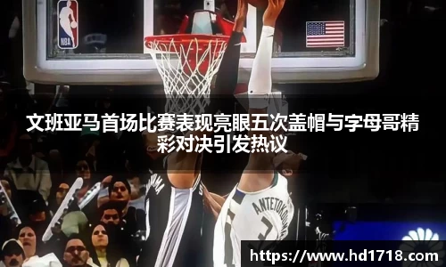 文班亚马首场比赛表现亮眼五次盖帽与字母哥精彩对决引发热议